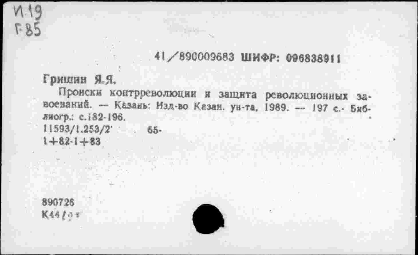 ﻿41 /890005683 ШИФР: 0968389И
Гришин Я.Я.
Происки контрреволюции и защита революционных завоеваний. — Казань: Нзд-во Казан. ун-та, 1989. —- 197 с.- Биб-лиогр.: с. 182-196.
11593/1.253/2'	65-
1+82-1+83
890726